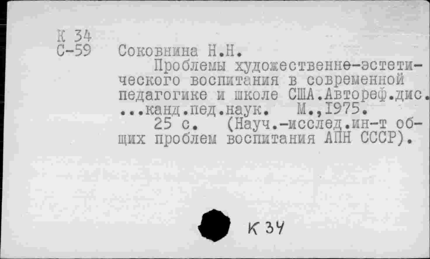 ﻿К 34
0-59 Соковнжна Н.Н.
Проблемы художественно-эстетического воспитания в современной педагогике и школе США.Автореф.дис ...канд.пед.наук. М.,1975.
25 с. (Науч.-исслед.ин-т общих проблем воспитания АПН СССР).
К ЗУ